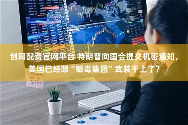 创同配资官网平台 特朗普向国会提交机密通知，美国已经跟“贩毒集团”武装干上了？