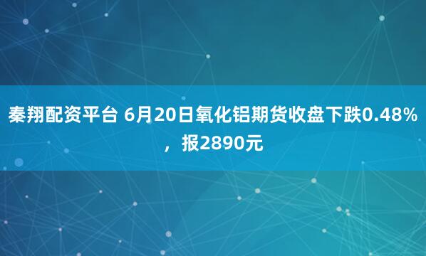 秦翔配资平台 6月20日氧化铝期货收盘下跌0.48%，报2890元