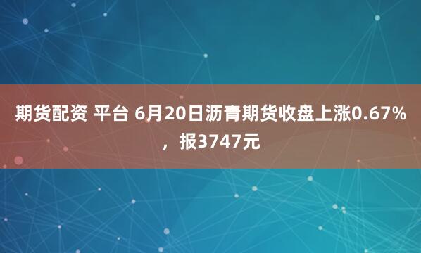 期货配资 平台 6月20日沥青期货收盘上涨0.67%，报3747元