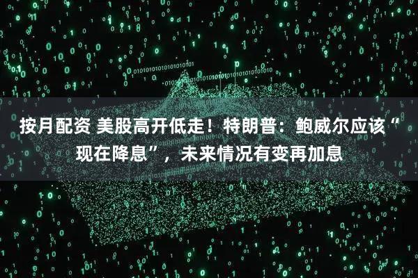 按月配资 美股高开低走！特朗普：鲍威尔应该“现在降息”，未来情况有变再加息