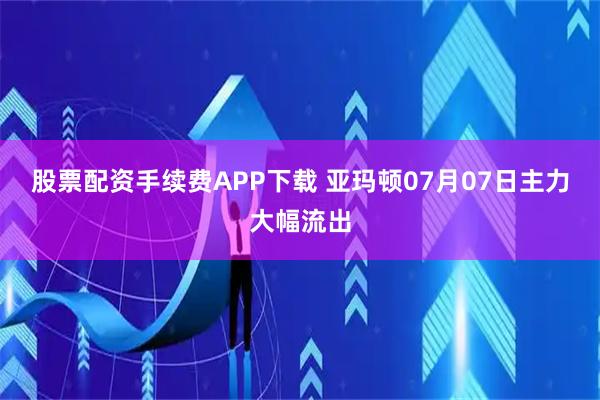 股票配资手续费APP下载 亚玛顿07月07日主力大幅流出