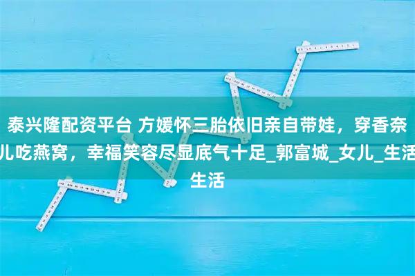 泰兴隆配资平台 方媛怀三胎依旧亲自带娃，穿香奈儿吃燕窝，幸福笑容尽显底气十足_郭富城_女儿_生活