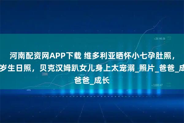 河南配资网APP下载 维多利亚晒怀小七孕肚照，14岁生日照，贝克汉姆趴女儿身上太宠溺_照片_爸爸_成长