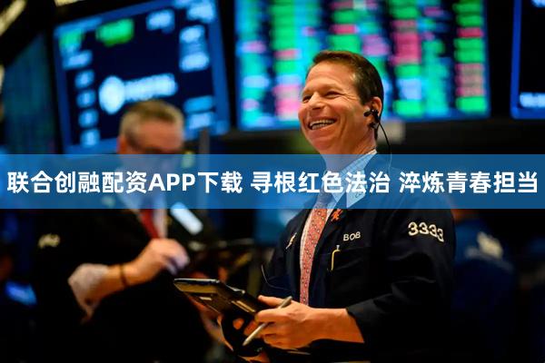 联合创融配资APP下载 寻根红色法治 淬炼青春担当