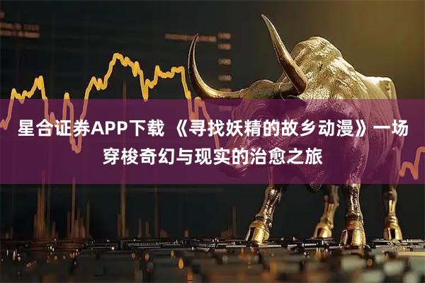 星合证券APP下载 《寻找妖精的故乡动漫》一场穿梭奇幻与现实的治愈之旅
