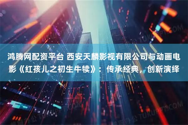 鸿腾网配资平台 西安天麟影视有限公司与动画电影《红孩儿之初生牛犊》：传承经典，创新演绎