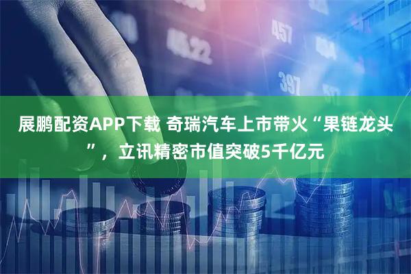 展鹏配资APP下载 奇瑞汽车上市带火“果链龙头”，立讯精密市值突破5千亿元