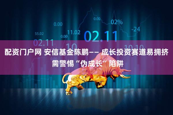 配资门户网 安信基金陈鹏—— 成长投资赛道易拥挤 需警惕“伪成长”陷阱