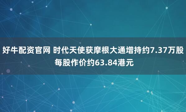 好牛配资官网 时代天使获摩根大通增持约7.37万股 每股作价约63.84港元