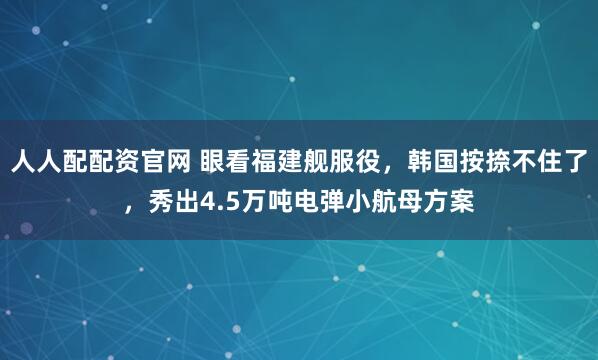 人人配配资官网 眼看福建舰服役，韩国按捺不住了，秀出4.5万吨电弹小航母方案
