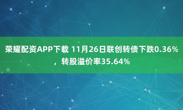 荣耀配资APP下载 11月26日联创转债下跌0.36%，转股溢价率35.64%