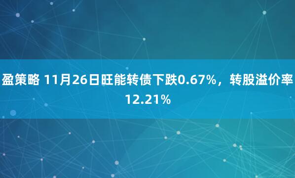 盈策略 11月26日旺能转债下跌0.67%，转股溢价率12.21%