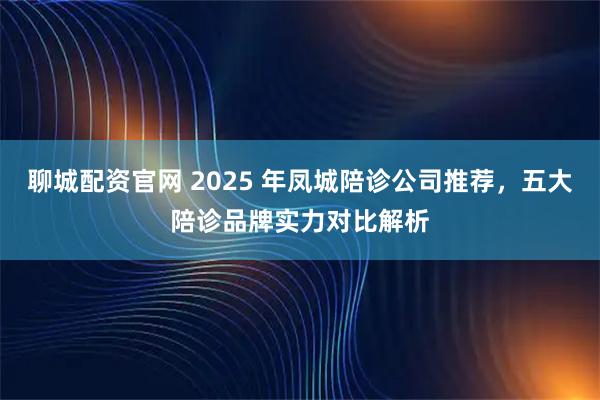 聊城配资官网 2025 年凤城陪诊公司推荐，五大陪诊品牌实力对比解析