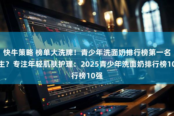 快牛策略 榜单大洗牌！青少年洗面奶排行榜第一名易主？专注年轻肌肤护理：2025青少年洗面奶排行榜10强