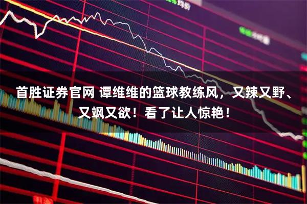 首胜证券官网 谭维维的篮球教练风，又辣又野、又飒又欲！看了让人惊艳！