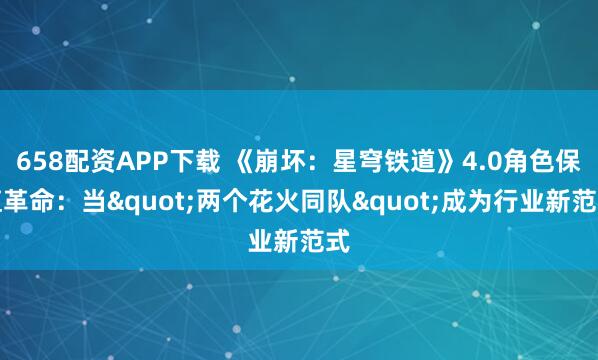658配资APP下载 《崩坏：星穹铁道》4.0角色保值革命：当"两个花火同队"成为行业新范式