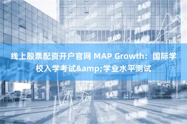 线上股票配资开户官网 MAP Growth：国际学校入学考试&学业水平测试