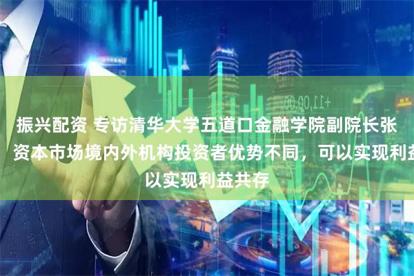振兴配资 专访清华大学五道口金融学院副院长张晓燕： 资本市场境内外机构投资者优势不同，可以实现利益共存