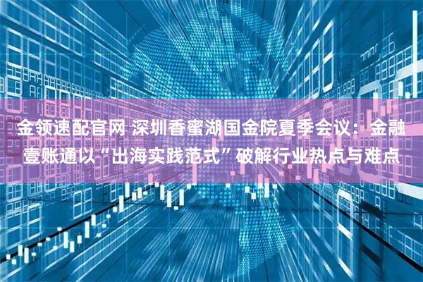 金领速配官网 深圳香蜜湖国金院夏季会议：金融壹账通以“出海实践范式”破解行业热点与难点