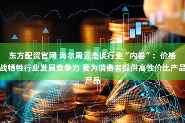 东方配资官网 海尔周云杰谈行业“内卷”：价格战牺牲行业发展竞争力 要为消费者提供高性价比产品