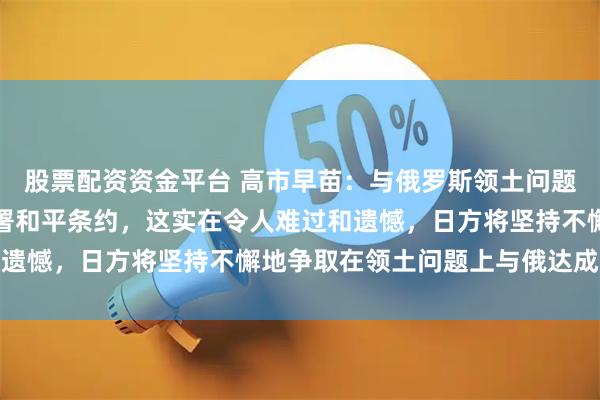 股票配资资金平台 高市早苗：与俄罗斯领土问题至今悬而未决，也未签署和平条约，这实在令人难过和遗憾，日方将坚持不懈地争取在领土问题上与俄达成互谅
