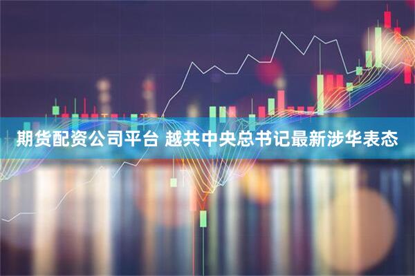 期货配资公司平台 越共中央总书记最新涉华表态