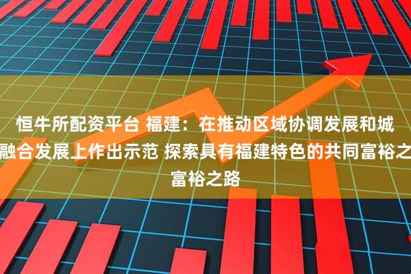 恒牛所配资平台 福建：在推动区域协调发展和城乡融合发展上作出示范 探索具有福建特色的共同富裕之路