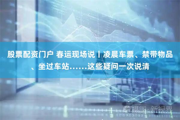 股票配资门户 春运现场说丨凌晨车票、禁带物品、坐过车站……这些疑问一次说清