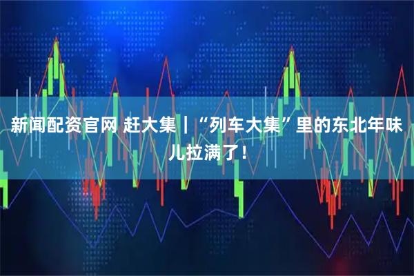 新闻配资官网 赶大集｜“列车大集”里的东北年味儿拉满了！