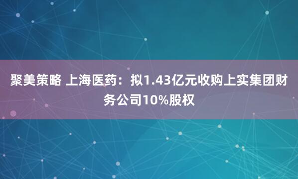 聚美策略 上海医药：拟1.43亿元收购上实集团财务公司10%股权
