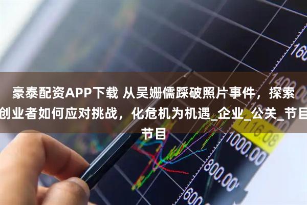 豪泰配资APP下载 从吴姗儒踩破照片事件，探索创业者如何应对挑战，化危机为机遇_企业_公关_节目