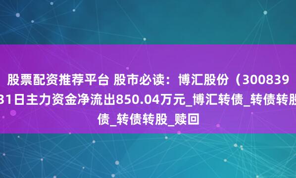股票配资推荐平台 股市必读：博汇股份（300839）7月31日主力资金净流出850.04万元_博汇转债_转债转股_赎回