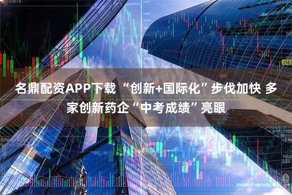 名鼎配资APP下载 “创新+国际化”步伐加快 多家创新药企“中考成绩”亮眼