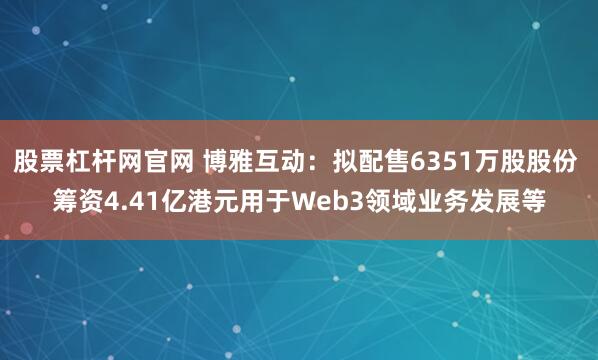 股票杠杆网官网 博雅互动：拟配售6351万股股份 筹资4.41亿港元用于Web3领域业务发展等
