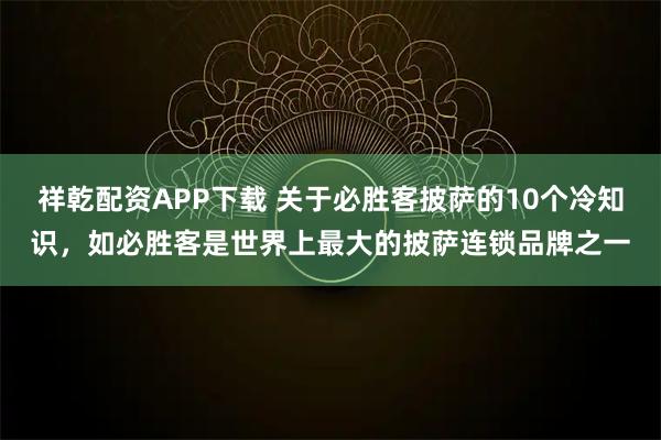 祥乾配资APP下载 关于必胜客披萨的10个冷知识，如必胜客是世界上最大的披萨连锁品牌之一