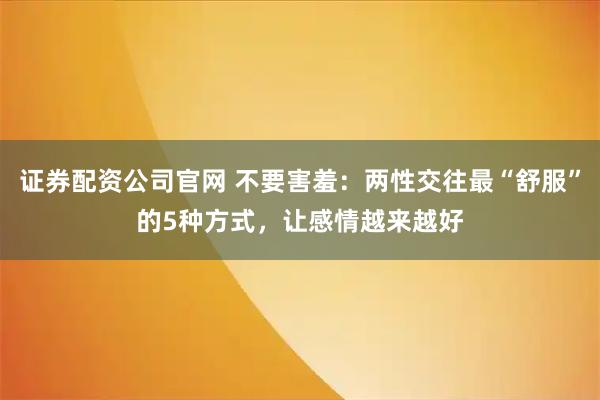 证券配资公司官网 不要害羞：两性交往最“舒服”的5种方式，让感情越来越好