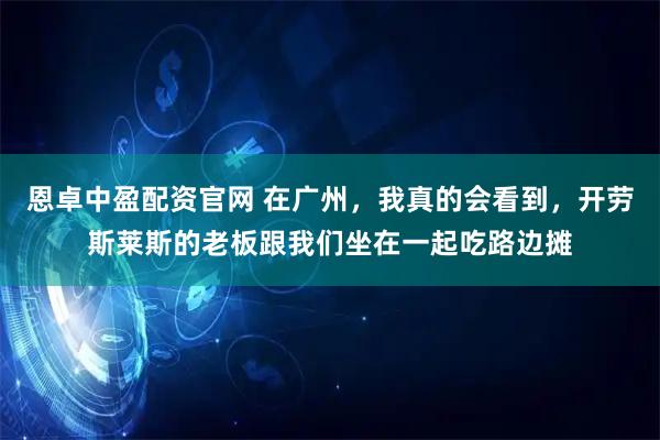 恩卓中盈配资官网 在广州，我真的会看到，开劳斯莱斯的老板跟我们坐在一起吃路边摊