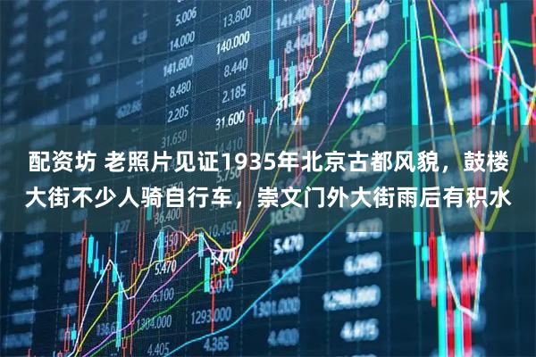 配资坊 老照片见证1935年北京古都风貌，鼓楼大街不少人骑自行车，崇文门外大街雨后有积水