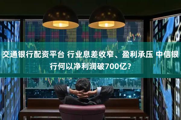 交通银行配资平台 行业息差收窄、盈利承压 中信银行何以净利润破700亿？