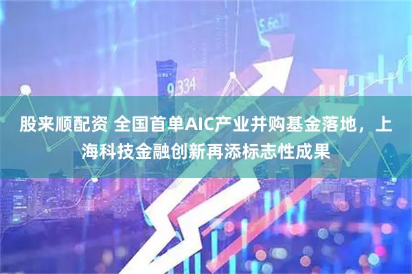 股来顺配资 全国首单AIC产业并购基金落地，上海科技金融创新再添标志性成果